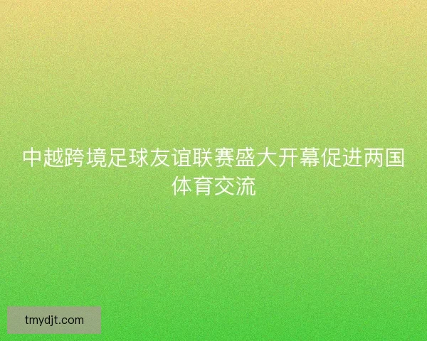 中越跨境足球友谊联赛盛大开幕促进两国体育交流