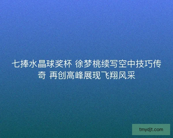 七捧水晶球奖杯 徐梦桃续写空中技巧传奇 再创高峰展现飞翔风采