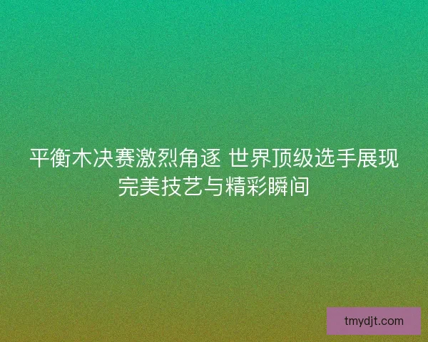 平衡木决赛激烈角逐 世界顶级选手展现完美技艺与精彩瞬间