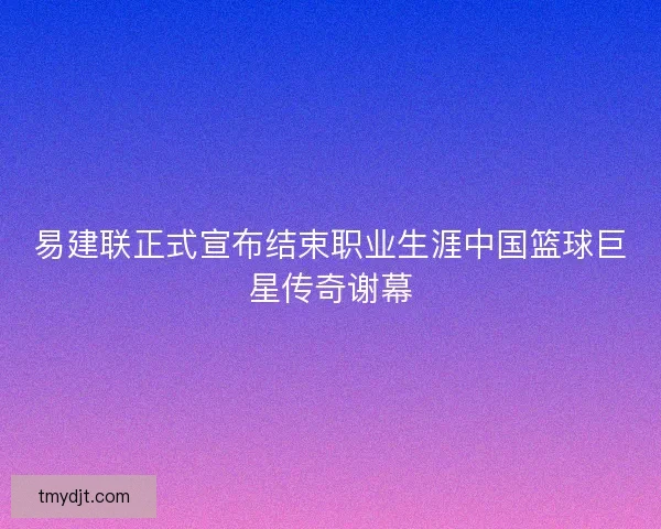 易建联正式宣布结束职业生涯中国篮球巨星传奇谢幕