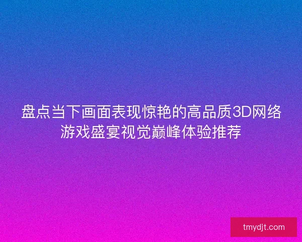 盘点当下画面表现惊艳的高品质3D网络游戏盛宴视觉巅峰体验推荐