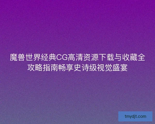 魔兽世界经典CG高清资源下载与收藏全攻略指南畅享史诗级视觉盛宴