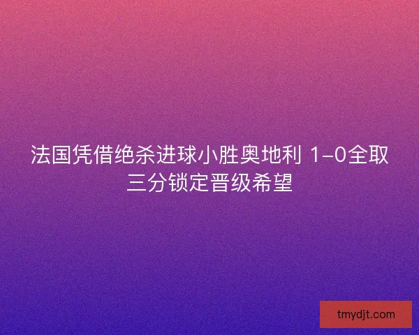 法国凭借绝杀进球小胜奥地利 1-0全取三分锁定晋级希望