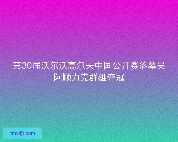 第30届沃尔沃高尔夫中国公开赛落幕吴阿顺力克群雄夺冠