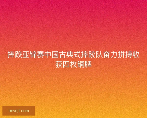 摔跤亚锦赛中国古典式摔跤队奋力拼搏收获四枚铜牌