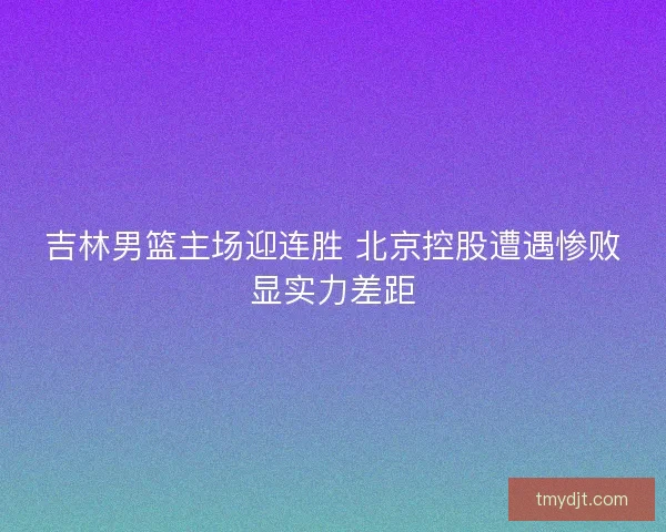 吉林男篮主场迎连胜 北京控股遭遇惨败显实力差距