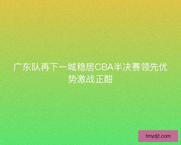 广东队再下一城稳居CBA半决赛领先优势激战正酣